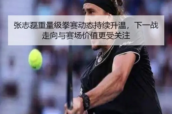 张志磊重量级拳赛动态持续升温，下一战走向与赛场价值更受关注